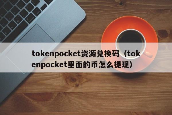 tokenpocket资源兑换码（tokenpocket里面的币怎么提现）